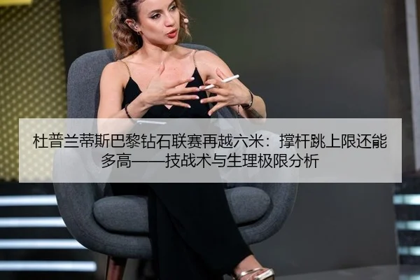 杜普兰蒂斯巴黎钻石联赛再越六米：撑杆跳上限还能多高——技战术与生理极限分析