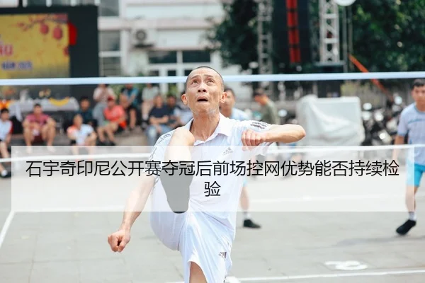 石宇奇印尼公开赛夺冠后前场控网优势能否持续检验